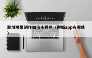 香港聊城哪里制作微信小程序（聊城app有哪些）