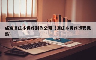 香港威海酒店小程序制作公司（酒店小程序运营思路）